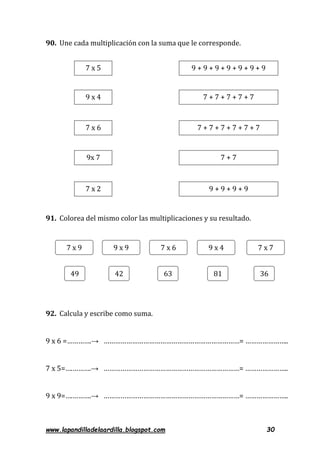 www.lapandilladelaardilla.blogspot.com 30
90. Une cada multiplicación con la suma que le corresponde.
91. Colorea del mismo color las multiplicaciones y su resultado.
92. Calcula y escribe como suma.
9 x 6 =………….→ ………………………………………………………………= …………………..
7 x 5=….……….→ ………………………………………………………………= …………………..
9 x 9=….……….→ ………………………………………………………………= …………………..
7 x 5
7 x 9
9 x 4
9 x 9
9x 7
9 x 4
9 + 9 + 9 + 9 + 9 + 9 + 9
7 x 7
7 x 2
7 x 6
7 x 6
63 814249 36
7 + 7 + 7 + 7 + 7
7 + 7 + 7 + 7 + 7 + 7
7 + 7
9 + 9 + 9 + 9
 