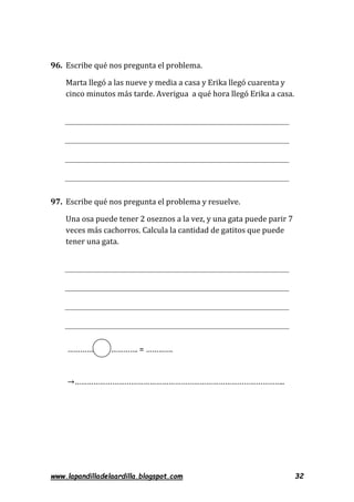 www.lapandilladelaardilla.blogspot.com 32
96. Escribe qué nos pregunta el problema.
Marta llegó a las nueve y media a casa y Erika llegó cuarenta y
cinco minutos más tarde. Averigua a qué hora llegó Erika a casa.
97. Escribe qué nos pregunta el problema y resuelve.
Una osa puede tener 2 oseznos a la vez, y una gata puede parir 7
veces más cachorros. Calcula la cantidad de gatitos que puede
tener una gata.
…………. …………. = ………….
→………………………………………………………………………………………..
 
