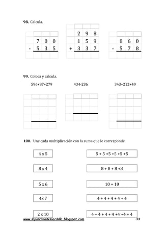 www.lapandilladelaardilla.blogspot.com 33
98. Calcula.
99. Coloca y calcula.
596+87+279 434-236 343+212+49
100. Une cada multiplicación con la suma que le corresponde.
7 0
5 3-
0
5
4 x 5
8 x 4
4x 7
5 + 5 +5 +5 +5 +5
2 x 10
5 x 6
8 + 8 + 8 +8
10 + 10
4 + 4 + 4 + 4 + 4
4 + 4 + 4 + 4 +4 +4 + 4
8 6
5 7-
0
8
2 9 8
1 5
3 3+
9
7
 