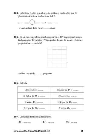 www.lapandilladelaardilla.blogspot.com 35
104. Lalo tiene 8 años y su abuela tiene 8 veces más años que él.
¿Cuántos años tiene la abuela de Lalo?
………… ………….= ………….
→ La abuela de Lalo tiene………….años.
105. En un banco de alimentos han repartido 389 paquetes de arroz,
268 paquetes de galletas y 95 paquetes de pan de molde. ¿Cuántos
paquetes han repartido?
→ Han repartido …………. paquetes.
106. Calcula.
2 veces 13= ………. El doble de 19 = ……….
El doble de 24 = ………. 2 veces 36 = ……….
3 veces 11= ............. El triple de 16= .........
El triple de 22= ............. 3 veces 42= ...........
107. Calcula el doble de cada número.
25 → ………. 17→ ………. 46→ ……….
 