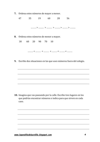 www.lapandilladelaardilla.blogspot.com 4
7. Ordena estos números de mayor a menor.
47 35 19 60 28 56
……… > ……… > ……… > ……… > ……… > ………
8. Ordena estos números de menor a mayor.
30 60 20 90 70 10
……… < ……… < ……… < ……… < ……… < ………
9. Escribe dos situaciones en las que uses números fuera del colegio.
10. Imagina que vas paseando por la calle. Escribe tres lugares en los
que podrías encontrar números e indica para que sirven en cada
caso.
 