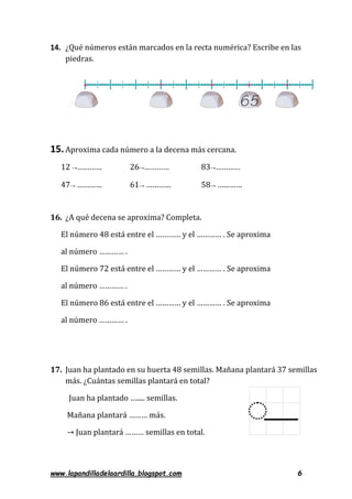 www.lapandilladelaardilla.blogspot.com 6
14. ¿Qué números están marcados en la recta numérica? Escribe en las
piedras.
15.Aproxima cada número a la decena más cercana.
12 →………… 26→………… 83→…………
47→ ………… 61→ ………… 58→ …………
16. ¿A qué decena se aproxima? Completa.
El número 48 está entre el ………… y el ………… . Se aproxima
al número ………… .
El número 72 está entre el ………… y el ………… . Se aproxima
al número ………… .
El número 86 está entre el ………… y el ………… . Se aproxima
al número ………… .
17. Juan ha plantado en su huerta 48 semillas. Mañana plantará 37 semillas
más. ¿Cuántas semillas plantará en total?
Juan ha plantado …..... semillas.
Mañana plantará ……… más.
→ Juan plantará ……… semillas en total.
 