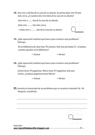www.lapandilladelaardilla.blogspot.com 7
18. Ana vive a 68 km de la casa de su abuela. Su prima Julia vive 56 km
más cerca. ¿A cuántos km vive Julia de la casa de su abuela?
Ana vive a …..... km de la casa de su abuela.
Julia vive ……… km más cerca.
→ Julia vive a ……… km de la casa de su abuela.
19. ¿Qué operación tendrías que hacer para resolver este problema?
Subraya.
En la biblioteca de clase hay 78 cuentos. Hoy han prestado 27. ¿Cuántos
cuentos quedan en la biblioteca?
→ Sumar → Restar
20. ¿Qué operación tendrías que hacer para resolver este problema?
Subraya.
Carlos tiene 39 pegatinas. Mario tiene 27 pegatinas más que
Carlos. ¿Cuántas pegatinas tiene Mario?
→ Sumar → Restar
21.Inventa el enunciado de un problema que se resuelva restando 56 -34.
Después, resuélvelo.
Solución:
 