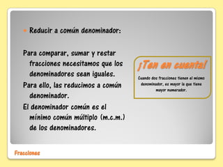 ¡Ten en cuenta!
Cuando dos fracciones tienen el mismo
denominador, es mayor la que tiene
mayor numerador.
 Reducir a común denominador:
Para comparar, sumar y restar
fracciones necesitamos que los
denominadores sean iguales.
Para ello, las reducimos a común
denominador.
El denominador común es el
mínimo común múltiplo (m.c.m.)
de los denominadores.
Fracciones
 