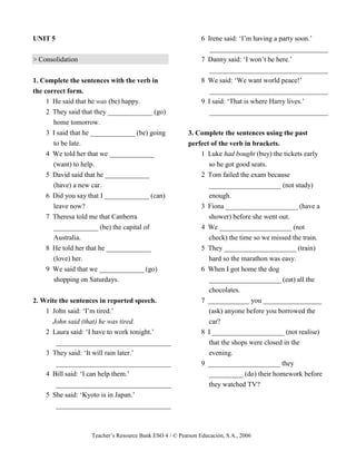 Teacher’s Resource Bank ESO 4 / © Pearson Educación, S.A., 2006
UNIT 5
> Consolidation
1. Complete the sentences with the verb in
the correct form.
1 He said that he was (be) happy.
2 They said that they _____________ (go)
home tomorrow.
3 I said that he _____________ (be) going
to be late.
4 We told her that we _____________
(want) to help.
5 David said that he _____________
(have) a new car.
6 Did you say that I _____________ (can)
leave now?
7 Theresa told me that Canberra
_____________ (be) the capital of
Australia.
8 He told her that he _____________
(love) her.
9 We said that we _____________ (go)
shopping on Saturdays.
2. Write the sentences in reported speech.
1 John said: ‘I’m tired.’
John said (that) he was tired.
2 Laura said: ‘I have to work tonight.’
_________________________________
3 They said: ‘It will rain later.’
_________________________________
4 Bill said: ‘I can help them.’
_________________________________
5 She said: ‘Kyoto is in Japan.’
_________________________________
6 Irene said: ‘I’m having a party soon.’
__________________________________
7 Danny said: ‘I won’t be here.’
__________________________________
8 We said: ‘We want world peace!’
__________________________________
9 I said: ‘That is where Harry lives.’
__________________________________
3. Complete the sentences using the past
perfect of the verb in brackets.
1 Luke had bought (buy) the tickets early
so he got good seats.
2 Tom failed the exam because
_____________________ (not study)
enough.
3 Fiona _____________________ (have a
shower) before she went out.
4 We _____________________ (not
check) the time so we missed the train.
5 They _____________________ (train)
hard so the marathon was easy.
6 When I got home the dog
_____________________ (eat) all the
chocolates.
7 ____________ you _________________
(ask) anyone before you borrowed the
car?
8 I _____________________ (not realise)
that the shops were closed in the
evening.
9 _____________________ they
__________ (do) their homework before
they watched TV?
 
