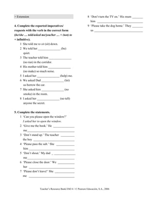 Teacher’s Resource Bank ESO 4 / © Pearson Educación, S.A., 2006
> Extension
4. Complete the reported imperatives/
requests with the verb in the correct form
(he/she … told/asked me/you/her … + (not) to
+ infinitive).
1 She told me to sit (sit) down.
2 We told her _______________ (be)
quiet.
3 The teacher told him _______________
(no run) in the corridor.
4 His mother told him _______________
(no make) so much noise.
5 I asked her _______________ (help) me.
6 We asked Dad _______________ (let)
us borrow the car.
7 She asked him _______________ (no
smoke) in the room.
8 I asked her _______________ (no tell)
anyone the secret.
5. Complete the statements.
1 ‘Can you please open the window?’
I asked her to open the window.
2 ‘Give me the book.’ He ______________
me_______________________________
3 ‘Don’t stand up.’ The teacher _________
the boy ___________________________
4 ‘Please pass the salt.’ She ____________
him ______________________________
5 ‘Don’t shout.’ My dad _ ______________
me_______________________________
6 ‘Please close the door.’ We ___________
her ______________________________
7 ‘Please don’t leave!’ She _____________
me ______________________________
8 ‘Don’t turn the TV on.’ His mum _______
him ______________________________
9 ‘Please take the dog home.’ They _______
us ________________________________
 