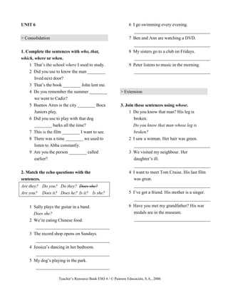 Teacher’s Resource Bank ESO 4 / © Pearson Educación, S.A., 2006
UNIT 6
> Consolidation
1. Complete the sentences with who, that,
which, where or when.
1 That’s the school where I used to study.
2 Did you use to know the man ________
lived next door?
3 That’s the book ________ John lent me.
4 Do you remember the summer ________
we went to Cadiz?
5 Buenos Aires is the city ________ Boca
Juniors play.
6 Did you use to play with that dog
________ barks all the time?
7 This is the film ________ I want to see.
8 There was a time ________ we used to
listen to Abba constantly.
9 Are you the person ________ called
earlier?
2. Match the echo questions with the
sentences.
Are they? Do you? Do they? Does she?
Are you? Does it? Does he? Is it? Is she?
1 Sally plays the guitar in a band.
Does she?
2 We’re eating Chinese food.
_________________________________
3 The record shop opens on Sundays.
_________________________________
4 Jessica’s dancing in her bedroom.
_________________________________
5 My dog’s playing in the park.
_________________________________
6 I go swimming every evening.
__________________________________
7 Ben and Ann are watching a DVD.
__________________________________
8 My sisters go to a club on Fridays.
__________________________________
9 Peter listens to music in the morning.
__________________________________
> Extension
3. Join these sentences using whose.
1 Do you know that man? His leg is
broken.
Do you know that man whose leg is
broken?
2 I saw a woman. Her hair was green.
__________________________________
3 We visited my neighbour. Her
daughter’s ill.
__________________________________
4 I want to meet Tom Cruise. His last film
was great.
__________________________________
5 I’ve got a friend. His mother is a singer.
__________________________________
6 Have you met my grandfather? His war
medals are in the museum.
__________________________________
 