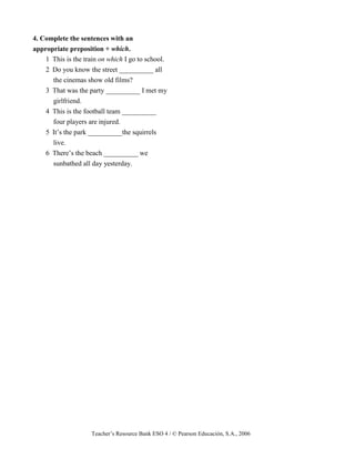 Teacher’s Resource Bank ESO 4 / © Pearson Educación, S.A., 2006
4. Complete the sentences with an
appropriate preposition + which.
1 This is the train on which I go to school.
2 Do you know the street __________ all
the cinemas show old films?
3 That was the party __________ I met my
girlfriend.
4 This is the football team __________
four players are injured.
5 It’s the park __________the squirrels
live.
6 There’s the beach __________ we
sunbathed all day yesterday.
 