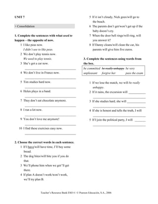 Teacher’s Resource Bank ESO 4 / © Pearson Educación, S.A., 2006
UNIT 7
> Consolidation
1. Complete the sentences with what used to
happen – the opposite of now.
1 I like peas now.
I didn’t use to like peas.
2 We don’t play tennis now.
We used to play tennis.
3 She’s got a car now.
_________________________________
4 We don’t live in France now.
_________________________________
5 Tim studies hard now.
_________________________________
6 Helen plays in a band.
_________________________________
7 They don’t eat chocolate anymore.
_________________________________
8 I run a lot now.
_________________________________
9 You don’t love me anymore!
_________________________________
10 I find these exercises easy now.
_________________________________
2. Choose the correct words in each sentence.
1 If I have/will have time, I’ll buy some
bread.
2 The dog bites/will bite you if you do
that.
3 We’ll phone him when we get/’ll get
there.
4 If plan A doesn’t work/won’t work,
we’ll try plan B.
5 If it isn’t cloudy, Nick goes/will go to
the beach.
6 The parents don’t get/won’t get up if the
baby doesn’t cry.
7 When the door bell rings/will ring, will
you answer it?
8 If Danny cleans/will clean the car, his
parents will give him five euros.
3. Complete the sentences using words from
the box.
be committed be really unhappy be very
unpleasant forgive her pass the exam
1 If we lose the match, we will be really
unhappy.
2 If it rains, the excursion will ___________
__________________________________
3 If she studies hard, she will ____________
__________________________________
4 If she is honest and tells the truth, I will
__________________________________
5 If I join the political party, I will _______
__________________________________
 