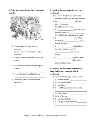 Teacher’s Resource Bank ESO 4 / © Pearson Educación, S.A., 2006
4. Write sentences using the first conditional
(type I).
1 if/I/not pass/my driving test/I/be
depressed
If I don’t pass my driving test, I’ll be
depressed.
2 if/he/have/a map/I/show him/the sports
ground
_________________________________
3 she/feel tired tomorrow/if/she/not go/to
bed now
_________________________________
4 if/you/ask/a policeman/he/help/you
_________________________________
5 I/buy/those jeans/if/they/not be/too
expensive
_________________________________
5. Complete the sentences using the type II
conditional.
1 If he were (be) rich and famous, he
would go out with (go out with) a model.
2 She __________________ (be) very
angry if someone __________________
(steal) her mobile phone.
3 If I __________________ (not have) my
laptop computer, it _________________
(be) difficult for me to travel so much.
4 If I __________________ (see) Prince
William, I __________________ (kiss)
him on the cheek!
5 It __________________ (take) a long
time for me to get to work if I
________________ (not drive) a
scooter.
6 If __________________ (own) a horse, I
__________________ (ride) in the
countryside everyday.
6. Complete the sentences with your own
ideas, making sure you use a type II
conditional.
1 I’d fly to Australia if I had the money.
2 If I won the lottery,
3 I’d move to Scotland
4 If I was king,
5 If I could live anywhere in the world,
6 I’d study Arabic
7 I’d be a film star
8 If I met Julia Roberts,
9 If I was grounded for a month,
 