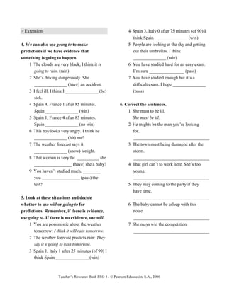 Teacher’s Resource Bank ESO 4 / © Pearson Educación, S.A., 2006
> Extension
4. We can also use going to to make
predictions if we have evidence that
something is going to happen.
1 The clouds are very black, I think it is
going to rain. (rain)
2 She’s driving dangerously. She
_______________ (have) an accident.
3 I feel ill. I think I _______________ (be)
sick.
4 Spain 4, France 1 after 85 minutes.
Spain _______________ (win)
5 Spain 1, France 4 after 85 minutes.
Spain _______________ (no win)
6 This boy looks very angry. I think he
_______________ (hit) me!
7 The weather forecast says it
_______________ (snow) tonight.
8 That woman is very fat. __________ she
_________________ (have) she a baby?
9 You haven’t studied much. ________
you _________________ (pass) the
test?
5. Look at these situations and decide
whether to use will or going to for
predictions. Remember, if there is evidence,
use going to. If there is no evidence, use will.
1 You are pessimistic about the weather
tomorrow: I think it will rain tomorrow.
2 The weather forecast predicts rain: They
say it’s going to rain tomorrow.
3 Spain 1, Italy 1 after 25 minutes (of 90) I
think Spain _______________ (win)
4 Spain 3, Italy 0 after 75 minutes (of 90) I
think Spain _______________ (win)
5 People are looking at the sky and getting
out their umbrellas. I think
_______________ (rain)
6 You have studied hard for an easy exam.
I’m sure ________________ (pass)
7 You have studied enough but it’s a
difficult exam. I hope _______________
(pass)
6. Correct the sentences.
1 She must to be ill.
She must be ill.
2 He mights be the man you’re looking
for.
__________________________________
3 The town must being damaged after the
storm.
__________________________________
4 That girl can’t to work here. She’s too
young.
__________________________________
5 They may coming to the party if they
have time.
__________________________________
6 The baby cannot be asleep with this
noise.
__________________________________
7 She mays win the competition.
__________________________________
 