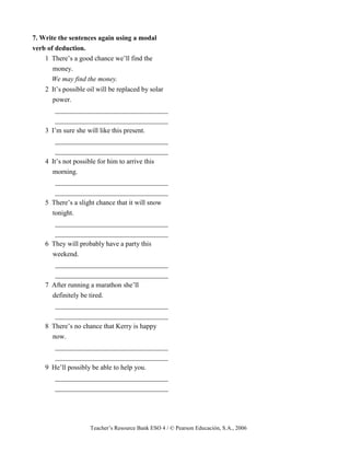 Teacher’s Resource Bank ESO 4 / © Pearson Educación, S.A., 2006
7. Write the sentences again using a modal
verb of deduction.
1 There’s a good chance we’ll find the
money.
We may find the money.
2 It’s possible oil will be replaced by solar
power.
_________________________________
_________________________________
3 I’m sure she will like this present.
_________________________________
_________________________________
4 It’s not possible for him to arrive this
morning.
_________________________________
_________________________________
5 There’s a slight chance that it will snow
tonight.
_________________________________
_________________________________
6 They will probably have a party this
weekend.
_________________________________
_________________________________
7 After running a marathon she’ll
definitely be tired.
_________________________________
_________________________________
8 There’s no chance that Kerry is happy
now.
_________________________________
_________________________________
9 He’ll possibly be able to help you.
_________________________________
_________________________________
 