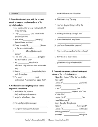 Teacher’s Resource Bank ESO 4 / © Pearson Educación, S.A., 2006
> Extension
3. Complete the sentences with the present
simple or present continuous form of the
verb in brackets.
1 My grandmother gets up (get up) at 6.00
every morning.
2 They ____________ (eat) lunch in the
garden right now.
3 How often ____________ (you/play)
football in the stadium?
4 Please be quiet! I ____________ (listen)
to the news on the radio.
5 ____________ (Tom/like) computer
games?
6 I can hear Lisa ____________ (sing) in
the shower! Can you?
7 We ____________ (not/watch)
television very often because we are too
busy.
8 Sharon ____________ (stay) in Brighton
until September.
9 I’m sorry. I ____________ (not
understand). Please can you repeat that?
4. Write sentences using the present simple
or present continuous.
1 Andy/ski/at the moment
Andy’s skiing at the moment.
2 we/go/to school/every day
_________________________________
3 I/live/in Paris/at the moment
_________________________________
4 Sue/go/swimming/on Saturdays
_________________________________
5 my friends/watch/a video/now
__________________________________
6 I/do/judo/every Tuesday
__________________________________
7 you/not do/your homework/at the
moment
__________________________________
8 the boys/not eat/pizza/right now
__________________________________
9 Ronaldo/not often play/tennis
__________________________________
10 you/have/dinner/at the moment?
__________________________________
11 Tony/visit/his grandma/at the weekend?
__________________________________
12 they/listen/to music/now?
__________________________________
13 your sister/study/at the moment?
__________________________________
5. Complete the conversation with the past
simple of the verb in brackets.
Kate: Hey Jamie. 1
What did you do (do)
last night?
Jamie: I 2
________________ (go) to the
cinema.
Kate: 3
________________ you
________________ (see) that new Tom
Cruise film?
Jamie: No. I 4
________________ (not
watch) that one. I 5
________________
(see) the Julia Roberts one.
Kate: 6
________________ (be) it good?
Jamie: 7
I ________________ (not like) it
but my girlfriend 8
________________
(think) it 9
________________ (be) great.
 
