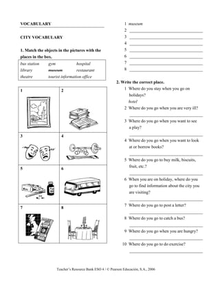 Teacher’s Resource Bank ESO 4 / © Pearson Educación, S.A., 2006
VOCABULARY
CITY VOCABULARY
1. Match the objects in the pictures with the
places in the box.
bus station gym hospital
library museum restaurant
theatre tourist information office
1 2
3 4
5 6
7 8
1 museum
2 __________________________________
3 __________________________________
4 __________________________________
5 __________________________________
6 __________________________________
7 __________________________________
8 __________________________________
2. Write the correct place.
1 Where do you stay when you go on
holidays?
hotel
2 Where do you go when you are very ill?
__________________________________
3 Where do you go when you want to see
a play?
__________________________________
4 Where do you go when you want to look
at or borrow books?
__________________________________
5 Where do you go to buy milk, biscuits,
fruit, etc.?
__________________________________
6 When you are on holiday, where do you
go to find information about the city you
are visiting?
__________________________________
7 Where do you go to post a letter?
__________________________________
8 Where do you go to catch a bus?
__________________________________
9 Where do you go when you are hungry?
__________________________________
10 Where do you go to do exercise?
__________________________________
 