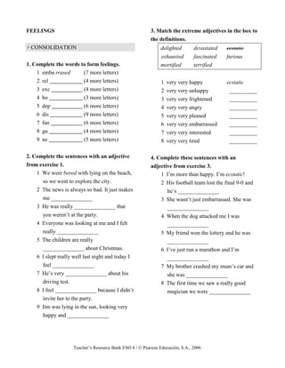 Teacher’s Resource Bank ESO 4 / © Pearson Educación, S.A., 2006
FEELINGS
> CONSOLIDATION
1. Complete the words to form feelings.
1 emba rrased (7 more letters)
2 rel (4 more letters)
3 exc (4 more letters)
4 bo (3 more letters)
5 dep (6 more letters)
6 dis (9 more letters)
7 fan (6 more letters)
8 gu (4 more letters)
9 ne (5 more letters)
2. Complete the sentences with an adjective
from exercise 1.
1 We were bored with lying on the beach,
so we went to explore the city.
2 The news is always so bad. It just makes
me _______________
3 He was really _______________ that
you weren’t at the party.
4 Everyone was looking at me and I felt
really _______________
5 The children are really
_______________ about Christmas.
6 I slept really well last night and today I
feel _______________
7 He’s very _______________ about his
driving test.
8 I feel _______________ because I didn’t
invite her to the party.
9 Jim was lying in the sun, looking very
happy and _______________
3. Match the extreme adjectives in the box to
the definitions.
delighted devastated ecstatic
exhausted fascinated furious
mortified terrified
1 very very happy ecstatic
2 very very unhappy __________
3 very very frightened __________
4 very very angry __________
5 very very pleased __________
6 very very embarrassed __________
7 very very interested __________
8 very very tired __________
4. Complete these sentences with an
adjective from exercise 3.
1 I’m more than happy. I’m ecstatic!
2 His football team lost the final 9-0 and
he’s _______________
3 She wasn’t just embarrassed. She was
_______________
4 When the dog attacked me I was
_______________
5 My friend won the lottery and he was
_______________
6 I’ve just run a marathon and I’m
_______________
7 My brother crashed my mum’s car and
she was _______________
8 The first time we saw a really good
magician we were _______________
 