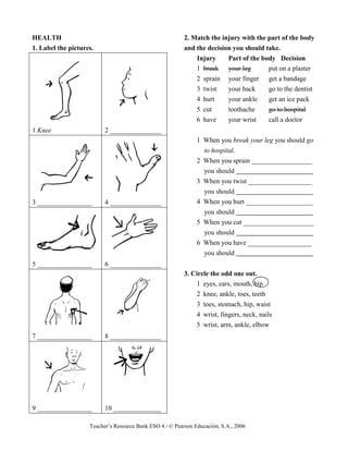 Teacher’s Resource Bank ESO 4 / © Pearson Educación, S.A., 2006
HEALTH
1. Label the pictures.
1 Knee 2 _______________
3 ________________ 4 _______________
5 ________________ 6 _______________
7 ________________ 8 _______________
9 ________________ 10 ______________
2. Match the injury with the part of the body
and the decision you should take.
Injury Part of the body Decision
1 break your leg put on a plaster
2 sprain your finger get a bandage
3 twist your back go to the dentist
4 hurt your ankle get an ice pack
5 cut toothache go to hospital
6 have your wrist call a doctor
1 When you break your leg you should go
to hospital.
2 When you sprain __________________
you should
3 When you twist ___________________
you should
4 When you hurt ____________________
you should
5 When you cut _____________________
you should
6 When you have ___________________
you should
3. Circle the odd one out.
1 eyes, ears, mouth, hip
2 knee, ankle, toes, teeth
3 toes, stomach, hip, waist
4 wrist, fingers, neck, nails
5 wrist, arm, ankle, elbow
 