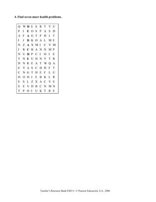 Teacher’s Resource Bank ESO 4 / © Pearson Educación, S.A., 2006
4. Find seven more health problems.
Q W H E S R T Y U
P I E O S P A S D
A F A G T P H J T
I J D K O A L M E
N Z A X M I C V M
I R C B A N N M P
N U H P C I O I E
T N E U H N Y T R
H N R E A T W Q A
E Y A S C H D F T
C N G T H E F L U
H O H J E B K L R
E S L Z X A C V E
S E V D B C N M N
T P O I U K T R E
 