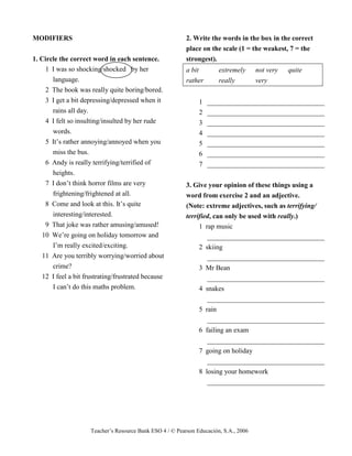 Teacher’s Resource Bank ESO 4 / © Pearson Educación, S.A., 2006
MODIFIERS
1. Circle the correct word in each sentence.
1 I was so shocking/shocked by her
language.
2 The book was really quite boring/bored.
3 I get a bit depressing/depressed when it
rains all day.
4 I felt so insulting/insulted by her rude
words.
5 It’s rather annoying/annoyed when you
miss the bus.
6 Andy is really terrifying/terrified of
heights.
7 I don’t think horror films are very
frightening/frightened at all.
8 Come and look at this. It’s quite
interesting/interested.
9 That joke was rather amusing/amused!
10 We’re going on holiday tomorrow and
I’m really excited/exciting.
11 Are you terribly worrying/worried about
crime?
12 I feel a bit frustrating/frustrated because
I can’t do this maths problem.
2. Write the words in the box in the correct
place on the scale (1 = the weakest, 7 = the
strongest).
a bit extremely not very quite
rather really very
1 __________________________________
2 __________________________________
3 __________________________________
4 __________________________________
5 __________________________________
6 __________________________________
7 __________________________________
3. Give your opinion of these things using a
word from exercise 2 and an adjective.
(Note: extreme adjectives, such as terrifying/
terrified, can only be used with really.)
1 rap music
__________________________________
2 skiing
__________________________________
3 Mr Bean
__________________________________
4 snakes
__________________________________
5 rain
__________________________________
6 failing an exam
__________________________________
7 going on holiday
__________________________________
8 losing your homework
__________________________________
 