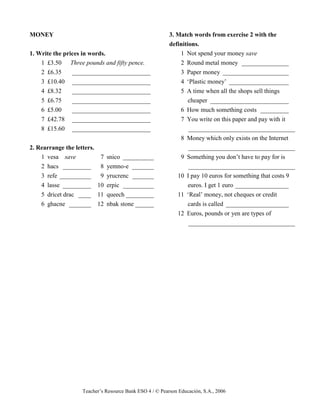 Teacher’s Resource Bank ESO 4 / © Pearson Educación, S.A., 2006
MONEY
1. Write the prices in words.
1 £3.50 Three pounds and fifty pence.
2 £6.35 _________________________
3 £10.40 _________________________
4 £8.32 _________________________
5 £6.75 _________________________
6 £5.00 _________________________
7 £42.78 _________________________
8 £15.60 _________________________
2. Rearrange the letters.
1 vesa save 7 snico __________
2 hacs _________ 8 yemno-e _______
3 refe __________ 9 yrucrenc _______
4 lasse _________ 10 erpic __________
5 dricet drac ____ 11 queech _________
6 ghacne _______ 12 nbak stone ______
3. Match words from exercise 2 with the
definitions.
1 Not spend your money save
2 Round metal money _______________
3 Paper money _____________________
4 ‘Plastic money’ ___________________
5 A time when all the shops sell things
cheaper _________________________
6 How much something costs _________
7 You write on this paper and pay with it
__________________________________
8 Money which only exists on the Internet
__________________________________
9 Something you don’t have to pay for is
__________________________________
10 I pay 10 euros for something that costs 9
euros. I get 1 euro _________________
11 ‘Real’ money, not cheques or credit
cards is called ____________________
12 Euros, pounds or yen are types of
__________________________________
 