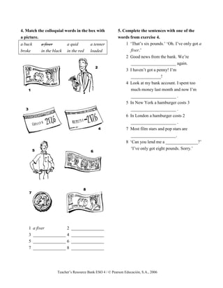 Teacher’s Resource Bank ESO 4 / © Pearson Educación, S.A., 2006
4. Match the colloquial words in the box with
a picture.
a buck a fiver a quid a tenner
broke in the black in the red loaded
1 a fiver 2 _______________
3 _______________ 4 _______________
5 _______________ 6 _______________
7 _______________ 8 _______________
5. Complete the sentences with one of the
words from exercise 4.
1 ‘That’s six pounds.’ ‘Oh. I’ve only got a
fiver.’
2 Good news from the bank. We’re
_____________________ again.
3 I haven’t got a penny! I’m
______________!
4 Look at my bank account. I spent too
much money last month and now I’m
_____________________ .
5 In New York a hamburger costs 3
_____________________ .
6 In London a hamburger costs 2
_____________________ .
7 Most film stars and pop stars are
_____________________.
8 ‘Can you lend me a _______________?’
‘I’ve only got eight pounds. Sorry.’
 