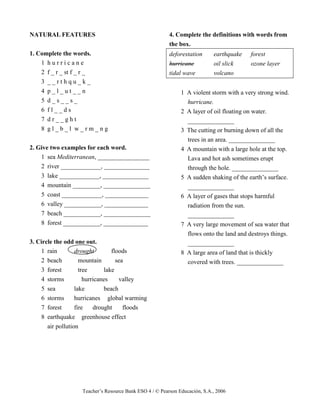 Teacher’s Resource Bank ESO 4 / © Pearson Educación, S.A., 2006
NATURAL FEATURES
1. Complete the words.
1 h u r r i c a n e
2 f _ r _ st f _ r _
3 _ _ r t h q u _ k _
4 p _ l _ u t _ _ n
5 d _ s _ _ s _
6 f l _ _ d s
7 d r _ _ g h t
8 g l _ b _ l w _ r m _ n g
2. Give two examples for each word.
1 sea Mediterranean, _________________
2 river _____________, _______________
3 lake _____________, _______________
4 mountain _________, _______________
5 coast _____________, ______________
6 valley ____________, ______________
7 beach ____________, _______________
8 forest ____________, ______________
3. Circle the odd one out.
1 rain drought floods
2 beach mountain sea
3 forest tree lake
4 storms hurricanes valley
5 sea lake beach
6 storms hurricanes global warming
7 forest fire drought floods
8 earthquake greenhouse effect
air pollution
4. Complete the definitions with words from
the box.
deforestation earthquake forest
hurricane oil slick ozone layer
tidal wave volcano
1 A violent storm with a very strong wind.
hurricane.
2 A layer of oil floating on water.
_______________
3 The cutting or burning down of all the
trees in an area. _______________
4 A mountain with a large hole at the top.
Lava and hot ash sometimes erupt
through the hole. _______________
5 A sudden shaking of the earth’s surface.
_______________
6 A layer of gases that stops harmful
radiation from the sun.
_______________
7 A very large movement of sea water that
flows onto the land and destroys things.
_______________
8 A large area of land that is thickly
covered with trees. _______________
 