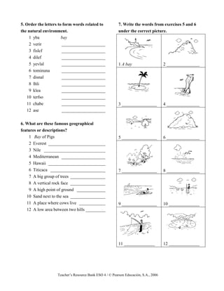 Teacher’s Resource Bank ESO 4 / © Pearson Educación, S.A., 2006
5. Order the letters to form words related to
the natural environment.
1 yba bay
2 verir ____________________
3 fislcf ____________________
4 dilef ____________________
5 yevlal ____________________
6 tominuna ____________________
7 disnal ____________________
8 lhli ____________________
9 klea ____________________
10 terfso ____________________
11 chabe ____________________
12 ase ____________________
6. What are these famous geographical
features or descriptions?
1 Bay of Pigs
2 Everest __________________________
3 Nile ____________________________
4 Mediterranean ____________________
5 Hawaii __________________________
6 Titicaca _________________________
7 A big group of trees ________________
8 A vertical rock face ________________
9 A high point of ground _____________
10 Sand next to the sea ________________
11 A place where cows live ____________
12 A low area between two hills _________
7. Write the words from exercises 5 and 6
under the correct picture.
1 A bay 2 _______________
3 ________________ 4 _______________
5 ________________ 6 _______________
7 ________________ 8 _______________
9 ________________ 10 ______________
11 ______________ 12 ______________
 