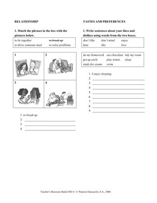 Teacher’s Resource Bank ESO 4 / © Pearson Educación, S.A., 2006
RELATIONSHIP
1. Match the phrases in the box with the
pictures below.
to be together to break up
to drive someone mad to solve problems
1 2
3 4
1 to break up
2 _________________________________
3 _________________________________
4 _________________________________
TASTES AND PREFERENCES
1. Write sentences about your likes and
dislikes using words from the two boxes.
don’t like don’t mind enjoy
hate like love
do my homework eat chocolate tidy my room
get up early play tennis sleep
study for exams swim
1 I enjoy sleeping.
2 __________________________________
3 __________________________________
4 __________________________________
5 __________________________________
6 __________________________________
7 __________________________________
8 __________________________________
9 __________________________________
 