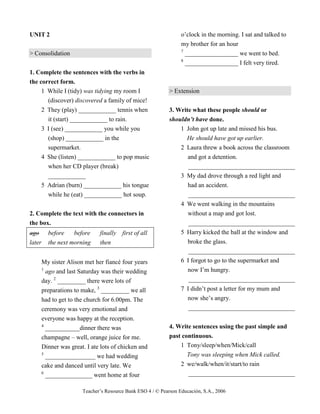 Teacher’s Resource Bank ESO 4 / © Pearson Educación, S.A., 2006
UNIT 2
> Consolidation
1. Complete the sentences with the verbs in
the correct form.
1 While I (tidy) was tidying my room I
(discover) discovered a family of mice!
2 They (play) ____________ tennis when
it (start) ____________ to rain.
3 I (see) ____________ you while you
(shop) ____________ in the
supermarket.
4 She (listen) ____________ to pop music
when her CD player (break)
____________
5 Adrian (burn) ____________ his tongue
while he (eat) ____________ hot soup.
2. Complete the text with the connectors in
the box.
ago before before finally first of all
later the next morning then
My sister Alison met her fiancé four years
1
ago and last Saturday was their wedding
day. 2
_________ there were lots of
preparations to make, 3
_________ we all
had to get to the church for 6.00pm. The
ceremony was very emotional and
everyone was happy at the reception.
4
___________dinner there was
champagne – well, orange juice for me.
Dinner was great. I ate lots of chicken and
5
________________ we had wedding
cake and danced until very late. We
6
_______________ went home at four
o’clock in the morning. I sat and talked to
my brother for an hour
7
_________________ we went to bed.
8
_________________ I felt very tired.
> Extension
3. Write what these people should or
shouldn’t have done.
1 John got up late and missed his bus.
He should have got up earlier.
2 Laura threw a book across the classroom
and got a detention.
__________________________________
3 My dad drove through a red light and
had an accident.
__________________________________
4 We went walking in the mountains
without a map and got lost.
__________________________________
5 Harry kicked the ball at the window and
broke the glass.
__________________________________
6 I forgot to go to the supermarket and
now I’m hungry.
__________________________________
7 I didn’t post a letter for my mum and
now she’s angry.
__________________________________
4. Write sentences using the past simple and
past continuous.
1 Tony/sleep/when/Mick/call
Tony was sleeping when Mick called.
2 we/walk/when/it/start/to rain
__________________________________
 