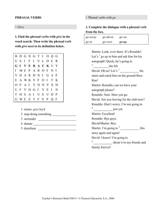 Teacher’s Resource Bank ESO 4 / © Pearson Educación, S.A., 2006
PHRASAL VERBS
> Give
1. Find the phrasal verbs with give in the
word search. Then write the phrasal verb
with give next to its definition below.
B D G N G T I O Q G
U S I F I U L D E R
G I V E B A C K U Y
I M E P A R O F N I
V D A R D N I G A P
E A W K V F O I T K
O P A I Y O N V X H
U F Y O G I V E I N
T H S A I U S U D P
G W E Z T F S P Q F
1 return give back
2 stop doing something _______________
3 surrender ________________________
4 donate ___________________________
5 distribute ________________________
> Phrasal verbs with go
1. Complete the dialogue with a phrasal verb
from the box.
go away go down go on
go in go over go up
Martin: Look, over there. It’s Ronaldo!
Let’s 1
go up to him and ask him for his
autograph! Quick, he’s going to
2
__________the lift.
David: Oh no! Let’s 3
____________ the
stairs and catch him on the ground floor.
Run!
Martin: Ronaldo, can we have your
autograph please?
Ronaldo: Sure. Here you go.
David: Are you leaving for the club now?
Ronaldo: Don’t worry. I’m not going to
4
____________ just yet.
Martin: Excellent!
Ronaldo: Bye guys.
David/Martin: Bye.
Martin: I’m going to 5
____________ this
story again and again!
David: I know! I’m going to
6
____________ about it to my friends and
family forever!
 