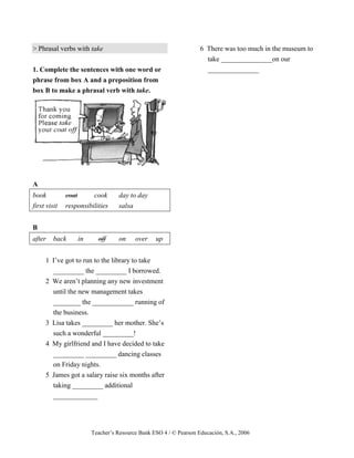 Teacher’s Resource Bank ESO 4 / © Pearson Educación, S.A., 2006
> Phrasal verbs with take
1. Complete the sentences with one word or
phrase from box A and a preposition from
box B to make a phrasal verb with take.
A
book coat cook day to day
first visit responsibilities salsa
B
after back in off on over up
1 I’ve got to run to the library to take
_________ the _________ I borrowed.
2 We aren’t planning any new investment
until the new management takes
________ the ____________ running of
the business.
3 Lisa takes _________ her mother. She’s
such a wonderful _________!
4 My girlfriend and I have decided to take
_________ _________ dancing classes
on Friday nights.
5 James got a salary raise six months after
taking _________ additional
_____________
6 There was too much in the museum to
take _______________on our
_______________
 