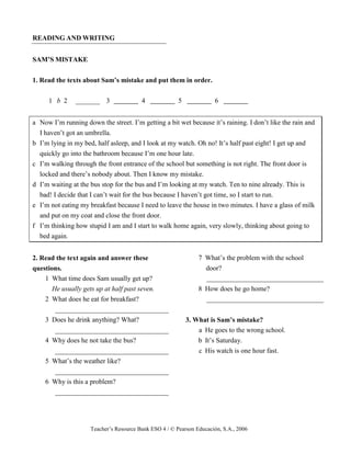 Teacher’s Resource Bank ESO 4 / © Pearson Educación, S.A., 2006
READING AND WRITING
SAM’S MISTAKE
1. Read the texts about Sam’s mistake and put them in order.
1 b 2 _______ 3 4 5 6
a Now I’m running down the street. I’m getting a bit wet because it’s raining. I don’t like the rain and
I haven’t got an umbrella.
b I’m lying in my bed, half asleep, and I look at my watch. Oh no! It’s half past eight! I get up and
quickly go into the bathroom because I’m one hour late.
c I’m walking through the front entrance of the school but something is not right. The front door is
locked and there’s nobody about. Then I know my mistake.
d I’m waiting at the bus stop for the bus and I’m looking at my watch. Ten to nine already. This is
bad! I decide that I can’t wait for the bus because I haven’t got time, so I start to run.
e I’m not eating my breakfast because I need to leave the house in two minutes. I have a glass of milk
and put on my coat and close the front door.
f I’m thinking how stupid I am and I start to walk home again, very slowly, thinking about going to
bed again.
2. Read the text again and answer these
questions.
1 What time does Sam usually get up?
He usually gets up at half past seven.
2 What does he eat for breakfast?
_________________________________
3 Does he drink anything? What?
_________________________________
4 Why does he not take the bus?
_________________________________
5 What’s the weather like?
_________________________________
6 Why is this a problem?
_________________________________
7 What’s the problem with the school
door?
__________________________________
8 How does he go home?
__________________________________
3. What is Sam’s mistake?
a He goes to the wrong school.
b It’s Saturday.
c His watch is one hour fast.
 