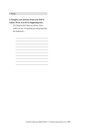 Teacher’s Resource Bank ESO 4 / © Pearson Educación, S.A., 2006
> Write
4. Imagine your journey from your bed to
school. Write it as if it is happening now.
I’m lying in bed when my alarm clock
wakes me up. I’m getting up and going into
the bathroom …
_________________________________
_________________________________
_________________________________
_________________________________
_________________________________
_________________________________
_________________________________
_________________________________
_________________________________
_________________________________
 