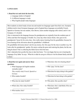 Teacher’s Resource Bank ESO 4 / © Pearson Educación, S.A., 2006
LANGUAGES
1. Read the text and circle the best title.
a Language studies in England
b A different language to study
c Why English people study languages
Most students at school study at least one and maybe two languages apart from their own. European
children tend to learn European languages and in England these languages are probably French,
Spanish or German, but one student, Alex Brown, learns another language after school, and it’s not
European. It’s Swahili.
Alex is interested in the language because his grandparents are originally from the southern part of
Africa and their first language is Swahili. So, every day when classes finish, Alex goes to his
grandparents’ house for his extra class. Alex really enjoys learning from his grandfather, because he
loves hearing all the old stories about his grandfather’s childhood.
His grandfather obviously doesn’t ask for any money, but Alex pays for the class in another way. He
looks after his grandparents’ garden. He enjoys cutting the grass and watering the plants, but the one
thing he doesn’t like is collecting the fallen leaves from the trees.
Alex’s dad picks him up after the class to take him home. ‘I’m very happy that my son is learning the
language of my father’ he says. ‘When he is older he can go to Africa to visit his distant family and talk
to them.’
2. Read the text again and answer these
questions.
1 What languages do English students
normally study?
They usually study French, Spanish or
German.
2 Who studies Swahili?
_________________________________
3 Why does he study Swahili?
_________________________________
4 Where does Alex study Swahili?
_________________________________
5 Who teaches Alex?
_________________________________
6 What does Alex love hearing about?
__________________________________
7 Who ‘pays’ for the class?
__________________________________
8 What does he enjoy doing in the garden?
__________________________________
9 What does he hate doing in the garden?
__________________________________
10 Who picks Alex up after class?
__________________________________
11 What does Alex’s dad think of his son
learning Swahili?
__________________________________
 