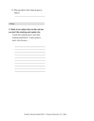 Teacher’s Resource Bank ESO 4 / © Pearson Educación, S.A., 2006
12 Who can talk to Alex when he goes to
Africa?
_________________________________
> Write
3. Think of one subject that you like and one
you don’t like studying and explain why.
I really like studying music and I hate
studying mathematics. I enjoy going to
music class because …
_________________________________
_________________________________
_________________________________
_________________________________
_________________________________
_________________________________
_________________________________
_________________________________
_________________________________
_________________________________
 