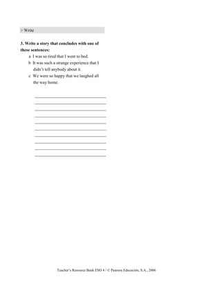 Teacher’s Resource Bank ESO 4 / © Pearson Educación, S.A., 2006
> Write
3. Write a story that concludes with one of
these sentences:
a I was so tired that I went to bed.
b It was such a strange experience that I
didn’t tell anybody about it.
c We were so happy that we laughed all
the way home.
_________________________________
_________________________________
_________________________________
_________________________________
_________________________________
_________________________________
_________________________________
_________________________________
_________________________________
_________________________________
 