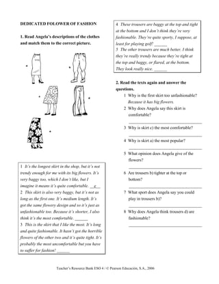 Teacher’s Resource Bank ESO 4 / © Pearson Educación, S.A., 2006
DEDICATED FOLOWER OF FASHION
1. Read Angela’s descriptions of the clothes
and match them to the correct picture.
1 It’s the longest skirt in the shop, but it’s not
trendy enough for me with its big flowers. It’s
very baggy too, which I don’t like, but I
imagine it means it’s quite comfortable. __e__
2 This skirt is also very baggy, but it’s not as
long as the first one. It’s medium length. It’s
got the same flowery design and so it’s just as
unfashionable too. Because it’s shorter, I also
think it’s the most comfortable. ______
3 This is the skirt that I like the most. It’s long
and quite fashionable. It hasn’t got the horrible
flowers of the other two and it’s quite tight. It’s
probably the most uncomfortable but you have
to suffer for fashion! ______
4 These trousers are baggy at the top and tight
at the bottom and I don’t think they’re very
fashionable. They’re quite sporty, I suppose, at
least for playing golf! ______
5 The other trousers are much better. I think
they’re really trendy because they’re tight at
the top and baggy, or flared, at the bottom.
They look really nice. ______
2. Read the texts again and answer the
questions.
1 Why is the first skirt too unfashionable?
Because it has big flowers.
2 Why does Angela say this skirt is
comfortable?
__________________________________
3 Why is skirt c) the most comfortable?
__________________________________
4 Why is skirt a) the most popular?
__________________________________
5 What opinion does Angela give of the
flowers?
__________________________________
6 Are trousers b) tighter at the top or
bottom?
__________________________________
7 What sport does Angela say you could
play in trousers b)?
__________________________________
8 Why does Angela think trousers d) are
fashionable?
__________________________________
 