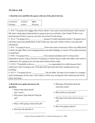 Teacher’s Resource Bank ESO 4 / © Pearson Educación, S.A., 2006
MY IDEAL JOB
1. Read the texts and fill in the spaces with one of the jobs in the box.
accountant architect baker
biologist cashier librarian
1 SAM: ‘I’m going to be a baker when I leave school. I won’t go to university because I don’t need to.
My mum’s shop makes bread and they’re going to give me a job there. I don’t think I’ll like it very
much because I’ll have to get up very early, but at least I’ll earn money.’
2 ALLIE: ‘I’m going to be a _______________ because I’m really interested in books. I’m going to go to
university to get some qualifications so that I make sure I get a job. I think it will be a very quiet and
relaxing job.’
3 NEIL: ‘I’m going to be an _______________ I know the exams at university will be very difficult but
I will be all right I think. I love designing houses and other buildings, so I know I’ll be really motivated
to study hard.’
4 FRED: ‘I’m going to be a _______________ I love animals and plants and I’ve always been
interested in science. In fact, tomorrow I’m going to a friend’s house to talk to her father, who works in
a laboratory. He’s going to give me some advice about what to study.’
5 COLIN: ‘I’ll probably work as a _______________ in a supermarket for a while because I don’t
really know what I’m going to do. I’ll do that until I get bored and I have enough money to go
travelling.’
6 SALLY: ‘I’m going to be an _______________ like my father. He earns a lot of money in a company
and I’m planning to do the same. I don’t think it will be very exciting but I don’t think any job will be
really interesting.’
2. Read the texts again and answer the
questions.
1 Whose shop makes bread?
Sam’s mum’s.
2 Why doesn’t Sam think he’ll like the
job?
_________________________________
3 Why is Allie going to choose her job?
_________________________________
4 How does she describe it?
_________________________________
5 What does Neil predict about the
university exams?
__________________________________
6 Why will he be motivated?
__________________________________
7 Why does Fred want to do his chosen
job?
__________________________________
8 Who is he going to talk to?
__________________________________
 