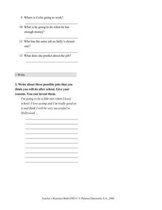 Teacher’s Resource Bank ESO 4 / © Pearson Educación, S.A., 2006
9 Where is Colin going to work?
_________________________________
10 What is he going to do when he has
enough money?
_________________________________
11 Who has the same job as Sally’s chosen
one?
_________________________________
12 What does she predict about the job?
_________________________________
> Write
3. Write about three possible jobs that you
think you will do after school. Give your
reasons. You can invent them.
I’m going to be a film star when I leave
school. I love acting and I’m really good at
it and think I will be very successful in
Hollywood …
_________________________________
_________________________________
_________________________________
_________________________________
_________________________________
_________________________________
_________________________________
_________________________________
_________________________________
_________________________________
 