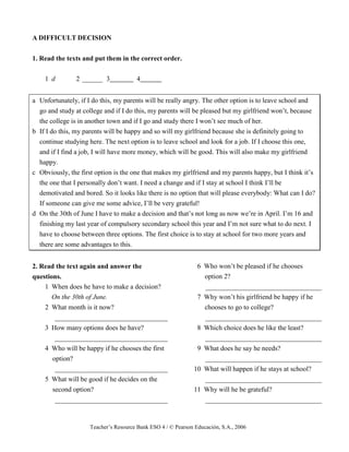 Teacher’s Resource Bank ESO 4 / © Pearson Educación, S.A., 2006
A DIFFICULT DECISION
1. Read the texts and put them in the correct order.
1 d 2 ______ 3 4
a Unfortunately, if I do this, my parents will be really angry. The other option is to leave school and
go and study at college and if I do this, my parents will be pleased but my girlfriend won’t, because
the college is in another town and if I go and study there I won’t see much of her.
b If I do this, my parents will be happy and so will my girlfriend because she is definitely going to
continue studying here. The next option is to leave school and look for a job. If I choose this one,
and if I find a job, I will have more money, which will be good. This will also make my girlfriend
happy.
c Obviously, the first option is the one that makes my girlfriend and my parents happy, but I think it’s
the one that I personally don’t want. I need a change and if I stay at school I think I’ll be
demotivated and bored. So it looks like there is no option that will please everybody: What can I do?
If someone can give me some advice, I’ll be very grateful!
d On the 30th of June I have to make a decision and that’s not long as now we’re in April. I’m 16 and
finishing my last year of compulsory secondary school this year and I’m not sure what to do next. I
have to choose between three options. The first choice is to stay at school for two more years and
there are some advantages to this.
2. Read the text again and answer the
questions.
1 When does he have to make a decision?
On the 30th of June.
2 What month is it now?
_________________________________
3 How many options does he have?
_________________________________
4 Who will be happy if he chooses the first
option?
_________________________________
5 What will be good if he decides on the
second option?
_________________________________
6 Who won’t be pleased if he chooses
option 2?
__________________________________
7 Why won’t his girlfriend be happy if he
chooses to go to college?
__________________________________
8 Which choice does he like the least?
__________________________________
9 What does he say he needs?
__________________________________
10 What will happen if he stays at school?
__________________________________
11 Why will he be grateful?
__________________________________
 