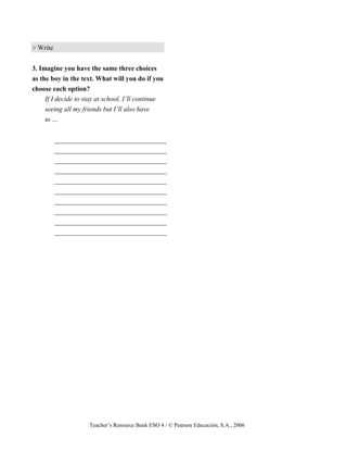 Teacher’s Resource Bank ESO 4 / © Pearson Educación, S.A., 2006
> Write
3. Imagine you have the same three choices
as the boy in the text. What will you do if you
choose each option?
If I decide to stay at school, I’ll continue
seeing all my friends but I’ll also have
to …
_________________________________
_________________________________
_________________________________
_________________________________
_________________________________
_________________________________
_________________________________
_________________________________
_________________________________
_________________________________
 