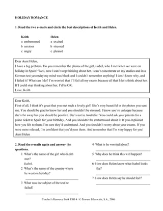 Teacher’s Resource Bank ESO 4 / © Pearson Educación, S.A., 2006
HOLIDAY ROMANCE
1. Read the two e-mails and circle the best descriptions of Keith and Helen.
Keith Helen
a embarrassed a excited
b anxious b stressed
c angry c pleased
Dear Aunt Helen,
I have a big problem. Do you remember the photos of the girl, Isabel, who I met when we were on
holiday in Spain? Well, now I can’t stop thinking about her. I can’t concentrate on my studies and in a
German test yesterday my mind was blank and I couldn’t remember anything! I don’t know why, and
I failed it! What can I do? I’m worried that I’ll fail all my exams because all that I do is think about her.
If I could stop thinking about her, I’d be OK.
Love, Keith
Dear Keith,
First of all, I think it’s great that you met such a lovely girl! She’s very beautiful in the photos you sent
me. You should be glad to know her and you shouldn’t be stressed. I know you’re unhappy because
she’s far away but you should be positive. She’s not in Australia! You could ask your parents for a
plane ticket to Spain for your birthday. And you shouldn’t be embarrassed about it. If you explained
how you felt to them, I’m sure they’d understand. And you shouldn’t worry about your exams. If you
were more relaxed, I’m confident that you’d pass them. And remember that I’m very happy for you!
Aunt Helen
2. Read the e-mails again and answer the
questions.
1 What’s the name of the girl who Keith
met?
Isabel.
2 What’s the name of the country where
he went on holiday?
_________________________________
3 What was the subject of the test he
failed?
_________________________________
4 What is he worried about?
__________________________________
5 Why does he think this will happen?
__________________________________
6 How does Helen know what Isabel looks
like?
__________________________________
7 How does Helen say he should feel?
__________________________________
 