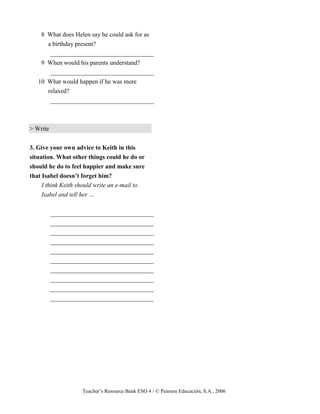 Teacher’s Resource Bank ESO 4 / © Pearson Educación, S.A., 2006
8 What does Helen say he could ask for as
a birthday present?
_________________________________
9 When would his parents understand?
_________________________________
10 What would happen if he was more
relaxed?
_________________________________
> Write
3. Give your own advice to Keith in this
situation. What other things could he do or
should he do to feel happier and make sure
that Isabel doesn’t forget him?
I think Keith should write an e-mail to
Isabel and tell her …
_________________________________
_________________________________
_________________________________
_________________________________
_________________________________
_________________________________
_________________________________
_________________________________
_________________________________
_________________________________
 