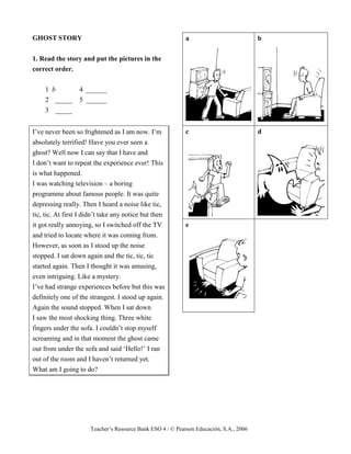 Teacher’s Resource Bank ESO 4 / © Pearson Educación, S.A., 2006
GHOST STORY
1. Read the story and put the pictures in the
correct order.
1 b 4 ______
2 _____ 5 ______
3 _____
I’ve never been so frightened as I am now. I’m
absolutely terrified! Have you ever seen a
ghost? Well now I can say that I have and
I don’t want to repeat the experience ever! This
is what happened.
I was watching television – a boring
programme about famous people. It was quite
depressing really. Then I heard a noise like tic,
tic, tic. At first I didn’t take any notice but then
it got really annoying, so I switched off the TV
and tried to locate where it was coming from.
However, as soon as I stood up the noise
stopped. I sat down again and the tic, tic, tic
started again. Then I thought it was amusing,
even intriguing. Like a mystery.
I’ve had strange experiences before but this was
definitely one of the strangest. I stood up again.
Again the sound stopped. When I sat down
I saw the most shocking thing. Three white
fingers under the sofa. I couldn’t stop myself
screaming and in that moment the ghost came
out from under the sofa and said ‘Hello!’ I ran
out of the room and I haven’t returned yet.
What am I going to do?
a b
c d
e
 