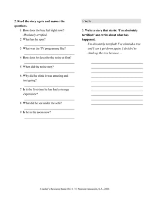 Teacher’s Resource Bank ESO 4 / © Pearson Educación, S.A., 2006
2. Read the story again and answer the
questions.
1 How does the boy feel right now?
Absolutely terrified.
2 What has he seen?
_________________________________
3 What was the TV programme like?
_________________________________
4 How does he describe the noise at first?
_________________________________
5 When did the noise stop?
_________________________________
6 Why did he think it was amusing and
intriguing?
_________________________________
7 Is it the first time he has had a strange
experience?
_________________________________
8 What did he see under the sofa?
_________________________________
9 Is he in the room now?
_________________________________
> Write
3. Write a story that starts: ‘I’m absolutely
terrified!’ and write about what has
happened.
I’m absolutely terrified! I’ve climbed a tree
and I can’t get down again. I decided to
climb up the tree because …
__________________________________
__________________________________
__________________________________
__________________________________
__________________________________
__________________________________
__________________________________
__________________________________
__________________________________
__________________________________
 