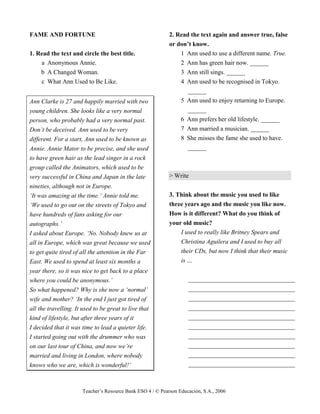 Teacher’s Resource Bank ESO 4 / © Pearson Educación, S.A., 2006
FAME AND FORTUNE
1. Read the text and circle the best title.
a Anonymous Annie.
b A Changed Woman.
c What Ann Used to Be Like.
Ann Clarke is 27 and happily married with two
young children. She looks like a very normal
person, who probably had a very normal past.
Don’t be deceived. Ann used to be very
different. For a start, Ann used to be known as
Annie. Annie Mator to be precise, and she used
to have green hair as the lead singer in a rock
group called the Animators, which used to be
very successful in China and Japan in the late
nineties, although not in Europe.
‘It was amazing at the time.’ Annie told me.
‘We used to go out on the streets of Tokyo and
have hundreds of fans asking for our
autographs.’
I asked about Europe. ‘No. Nobody knew us at
all in Europe, which was great because we used
to get quite tired of all the attention in the Far
East. We used to spend at least six months a
year there, so it was nice to get back to a place
where you could be anonymous.’
So what happened? Why is she now a ‘normal’
wife and mother? ‘In the end I just got tired of
all the travelling. It used to be great to live that
kind of lifestyle, but after three years of it
I decided that it was time to lead a quieter life.
I started going out with the drummer who was
on our last tour of China, and now we’re
married and living in London, where nobody
knows who we are, which is wonderful!’
2. Read the text again and answer true, false
or don’t know.
1 Ann used to use a different name. True.
2 Ann has green hair now. ______
3 Ann still sings. ______
4 Ann used to be recognised in Tokyo.
______
5 Ann used to enjoy returning to Europe.
______
6 Ann prefers her old lifestyle. ______
7 Ann married a musician. ______
8 She misses the fame she used to have.
______
> Write
3. Think about the music you used to like
three years ago and the music you like now.
How is it different? What do you think of
your old music?
I used to really like Britney Spears and
Christina Aguilera and I used to buy all
their CDs, but now I think that their music
is …
__________________________________
__________________________________
__________________________________
__________________________________
__________________________________
__________________________________
__________________________________
__________________________________
__________________________________
__________________________________
 