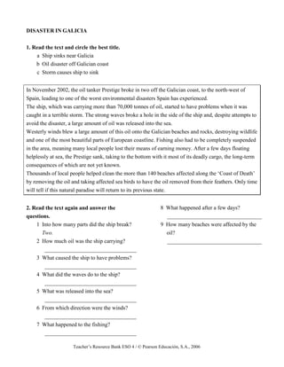 Teacher’s Resource Bank ESO 4 / © Pearson Educación, S.A., 2006
DISASTER IN GALICIA
1. Read the text and circle the best title.
a Ship sinks near Galicia
b Oil disaster off Galician coast
c Storm causes ship to sink
In November 2002, the oil tanker Prestige broke in two off the Galician coast, to the north-west of
Spain, leading to one of the worst environmental disasters Spain has experienced.
The ship, which was carrying more than 70,000 tonnes of oil, started to have problems when it was
caught in a terrible storm. The strong waves broke a hole in the side of the ship and, despite attempts to
avoid the disaster, a large amount of oil was released into the sea.
Westerly winds blew a large amount of this oil onto the Galician beaches and rocks, destroying wildlife
and one of the most beautiful parts of European coastline. Fishing also had to be completely suspended
in the area, meaning many local people lost their means of earning money. After a few days floating
helplessly at sea, the Prestige sank, taking to the bottom with it most of its deadly cargo, the long-term
consequences of which are not yet known.
Thousands of local people helped clean the more than 140 beaches affected along the ‘Coast of Death’
by removing the oil and taking affected sea birds to have the oil removed from their feathers. Only time
will tell if this natural paradise will return to its previous state.
2. Read the text again and answer the
questions.
1 Into how many parts did the ship break?
Two.
2 How much oil was the ship carrying?
_________________________________
3 What caused the ship to have problems?
_________________________________
4 What did the waves do to the ship?
_________________________________
5 What was released into the sea?
_________________________________
6 From which direction were the winds?
_________________________________
7 What happened to the fishing?
_________________________________
8 What happened after a few days?
__________________________________
9 How many beaches were affected by the
oil?
__________________________________
 