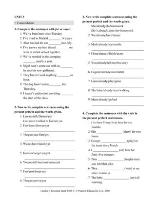 Teacher’s Resource Bank ESO 4 / © Pearson Educación, S.A., 2006
UNIT 3
> Consolidation
1. Complete the sentences with for or since.
1 We’ve been here since Tuesday.
2 I’ve lived in Madrid ________ 14 years.
3 Alan has had his car ________ last July.
4 I’ve known my best friend ________ we
were at infant school together.
5 We’ve worked in the company
________ nearly a year.
6 Nigel hasn’t come out with us ________
he met his new girlfriend.
7 They haven’t said anything ________ an
hour.
8 The dog hasn’t eaten ________ last
Thursday.
9 I haven’t understood anything ________
the start of the class.
2. Now write complete sentences using the
present perfect and the words given.
1 Lisa/no/talk/Darren/yet
Lisa hasn’t talked to Darren yet.
2 I/no/have/shower/yet
_________________________________
3 They/no/see/film/yet
_________________________________
4 We/no/have/lunch/yet
_________________________________
5 Graham/no/get up/yet
_________________________________
6 You/no/tell/me/your/name/yet
_________________________________
7 I/no/post/letter/yet
_________________________________
8 They/no/arrive/yet
_________________________________
3. Now write complete sentences using the
present perfect and the words given.
1 She/already/do/homework
She’s already done her homework.
2 We/already/have/dinner
__________________________________
3 Mark/already/see/results
__________________________________
4 Fiona/already/finish/exam
__________________________________
5 You/already/tell/me/this/story
__________________________________
6 Eugene/already/win/match
__________________________________
7 Liam/already/play/game
__________________________________
8 The baby/already/start/walking
__________________________________
9 Mum/already/go/bed
__________________________________
4. Complete the sentences with the verb in
the present perfect continuous.
1 I’ve been living (live) here for six
months.
2 She _________________ (sleep) for two
hours.
3 George _________________ (play) in
the team since March.
4 I _________________ (sit) here for
forty-five minutes.
5 Tina _________________ (laugh) since
you told that joke.
6 They _________________ (look) at me
since I came in.
7 The baby _________________ (cry) all
morning.
 