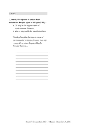 Teacher’s Resource Bank ESO 4 / © Pearson Educación, S.A., 2006
> Write
3. Write your opinion of one of these
statements. Do you agree or disagree? Why?
a Oil may be the biggest cause of
environmental disasters.
b Man is responsible for most forest fires.
I think oil must be the biggest cause of
environmental problems for more than one
reason. First, when disasters like the
Prestige happen …
_________________________________
_________________________________
_________________________________
_________________________________
_________________________________
_________________________________
_________________________________
_________________________________
_________________________________
_________________________________
 