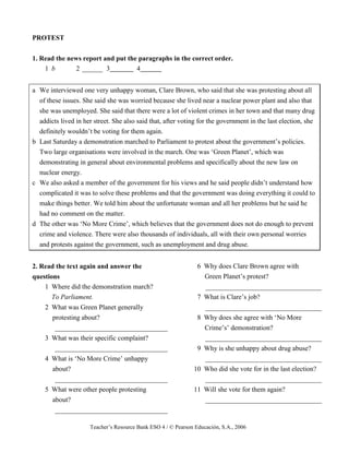Teacher’s Resource Bank ESO 4 / © Pearson Educación, S.A., 2006
PROTEST
1. Read the news report and put the paragraphs in the correct order.
1 b 2 ______ 3 4
a We interviewed one very unhappy woman, Clare Brown, who said that she was protesting about all
of these issues. She said she was worried because she lived near a nuclear power plant and also that
she was unemployed. She said that there were a lot of violent crimes in her town and that many drug
addicts lived in her street. She also said that, after voting for the government in the last election, she
definitely wouldn’t be voting for them again.
b Last Saturday a demonstration marched to Parliament to protest about the government’s policies.
Two large organisations were involved in the march. One was ‘Green Planet’, which was
demonstrating in general about environmental problems and specifically about the new law on
nuclear energy.
c We also asked a member of the government for his views and he said people didn’t understand how
complicated it was to solve these problems and that the government was doing everything it could to
make things better. We told him about the unfortunate woman and all her problems but he said he
had no comment on the matter.
d The other was ‘No More Crime’, which believes that the government does not do enough to prevent
crime and violence. There were also thousands of individuals, all with their own personal worries
and protests against the government, such as unemployment and drug abuse.
2. Read the text again and answer the
questions
1 Where did the demonstration march?
To Parliament.
2 What was Green Planet generally
protesting about?
_________________________________
3 What was their specific complaint?
_________________________________
4 What is ‘No More Crime’ unhappy
about?
_________________________________
5 What were other people protesting
about?
_________________________________
6 Why does Clare Brown agree with
Green Planet’s protest?
__________________________________
7 What is Clare’s job?
__________________________________
8 Why does she agree with ‘No More
Crime’s’ demonstration?
__________________________________
9 Why is she unhappy about drug abuse?
__________________________________
10 Who did she vote for in the last election?
__________________________________
11 Will she vote for them again?
__________________________________
 