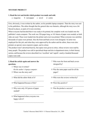 Teacher’s Resource Bank ESO 4 / © Pearson Educación, S.A., 2006
MYSTERY PRODUCT
1. Read the text and decide which product was made and sold.
a magazine b newspaper c novel d comic
First, obviously, it was written by the author, on his portable laptop computer. Then the story was sent
to the publishers. The editor thought that the general idea was fantastic, although the story was a bit
flawed in places, so parts of it were rewritten.
When everyone had decided that it was ready to be printed, the complete work was loaded onto the
publisher’s main computer. The work was 326 pages long, so 163 sheets of paper were needed, as both
sides are used. These were loaded into the printer and a test was printed. When everyone was satisfied,
thousands of copies were printed. Also the front and back covers were designed. An artist was
employed for this job, and when they were approved by the author and the editor, these were also
printed, on special, more expensive paper, and in colour.
The product wasn’t advertised heavily, but copies were given to critics, whose reviews were read by
many people. The product was sold in specialised shops and also in department stores, in their literary
section, and because the reviews described it as ‘excellent’ and ‘superb’, nearly a hundred thousand
copies were sold.
2. Read the article again and answer the
questions.
1 Where was it written?
On the author’s laptop computer.
2 Where was the story sent?
_________________________________
3 What did the editor think of it?
_________________________________
4 What happened because of this?
_________________________________
5 Why were only 163 pieces of paper
needed?
_________________________________
6 What happened when everyone was
happy with it?
_________________________________
7 Who were the front and back covers
designed by?
__________________________________
8 Was the same paper used for all the
pages?
__________________________________
9 Who were the reviews written by?
__________________________________
10 Were they positive?
__________________________________
11 Was the product a success?
__________________________________
 